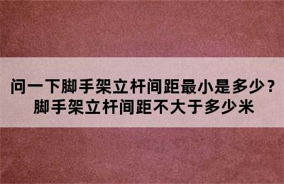 问一下脚手架立杆间距最小是多少？ 脚手架立杆间距不大于多少米